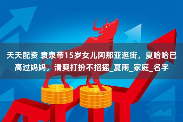 天天配资 袁泉带15岁女儿阿那亚逛街，夏哈哈已高过妈妈，清爽打扮不招摇_夏雨_家庭_名字