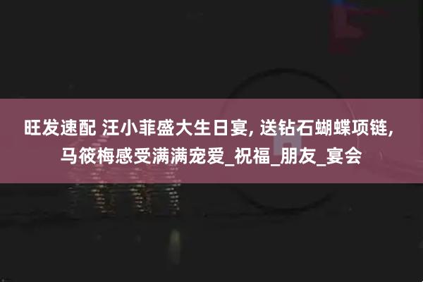旺发速配 汪小菲盛大生日宴, 送钻石蝴蝶项链, 马筱梅感受满满宠爱_祝福_朋友_宴会